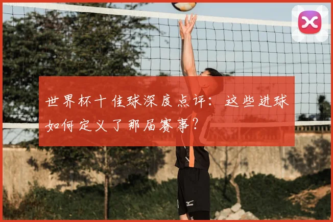 世界杯十佳球深度点评:这些进球如何定义了那届赛事?