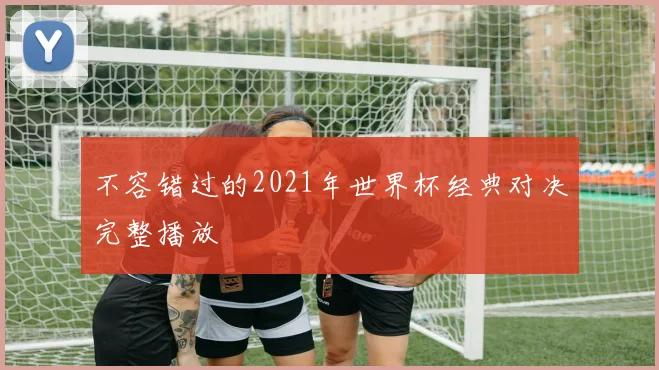 不容错过的2021年世界杯经典对决完整播放