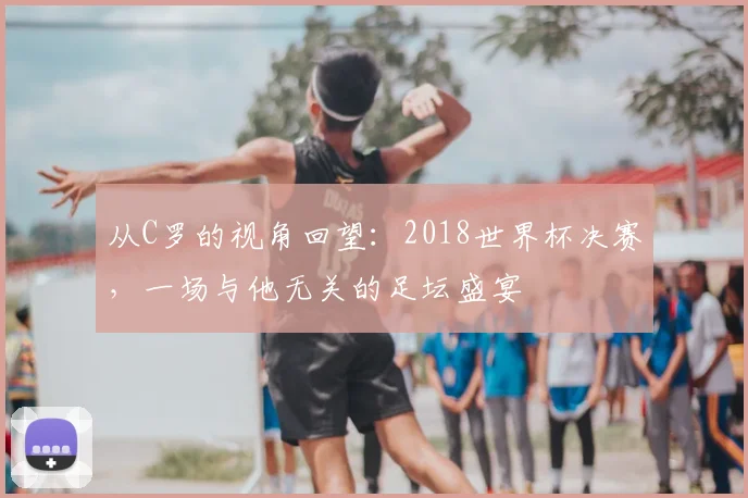从C罗的视角回望:2018世界杯决赛,一场与他无关的足坛盛宴
