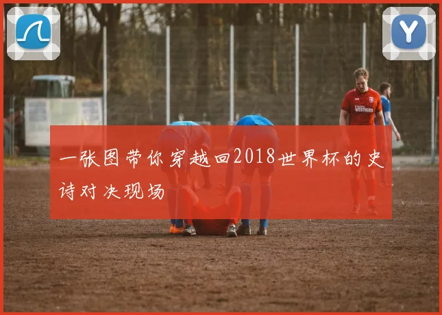一张图带你穿越回2018世界杯的史诗对决现场