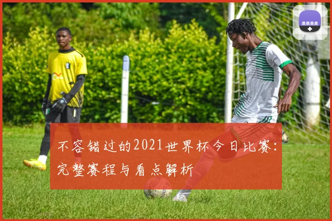 不容错过的2021世界杯今日比赛:完整赛程与看点解析