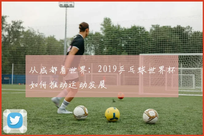 从成都看世界:2019乒乓球世界杯如何推动运动发展