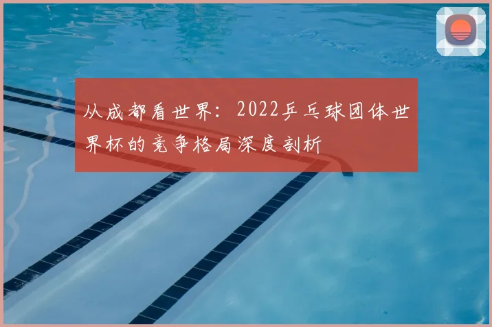 从成都看世界:2022乒乓球团体世界杯的竞争格局深度剖析