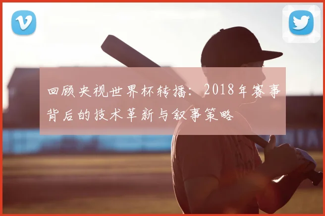 回顾央视世界杯转播：2018年赛事背后的技术革新与叙事策略