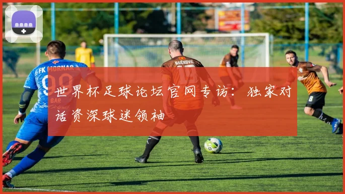 世界杯足球论坛官网专访:独家对话资深球迷领袖