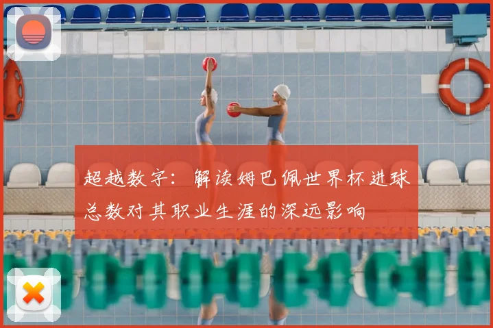 超越数字：解读姆巴佩世界杯进球总数对其职业生涯的深远影响