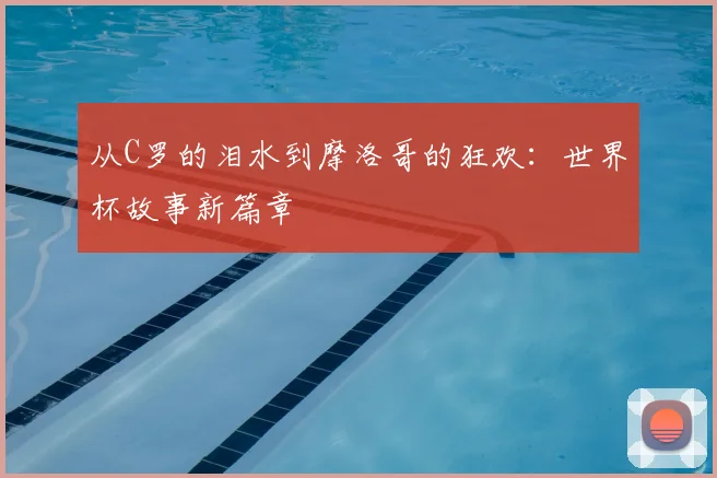 从C罗的泪水到摩洛哥的狂欢：世界杯故事新篇章