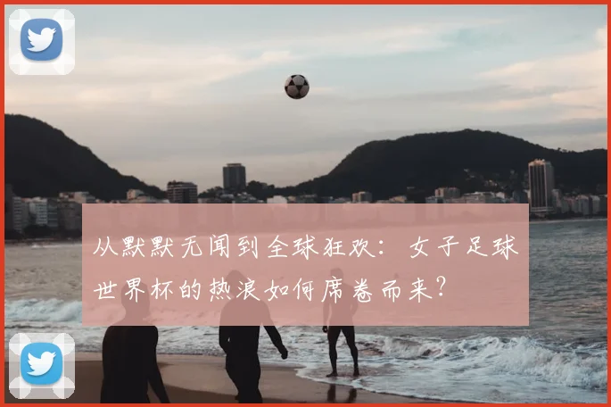 从默默无闻到全球狂欢:女子足球世界杯的热浪如何席卷而来?