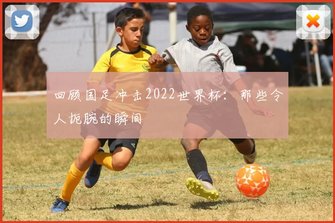 回顾国足冲击2022世界杯：那些令人扼腕的瞬间
