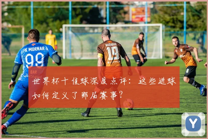 世界杯十佳球深度点评:这些进球如何定义了那届赛事?