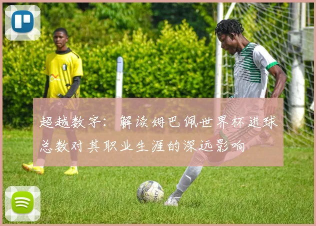 超越数字：解读姆巴佩世界杯进球总数对其职业生涯的深远影响